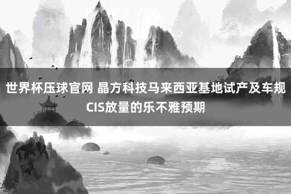 世界杯压球官网 晶方科技马来西亚基地试产及车规CIS放量的乐不雅预期