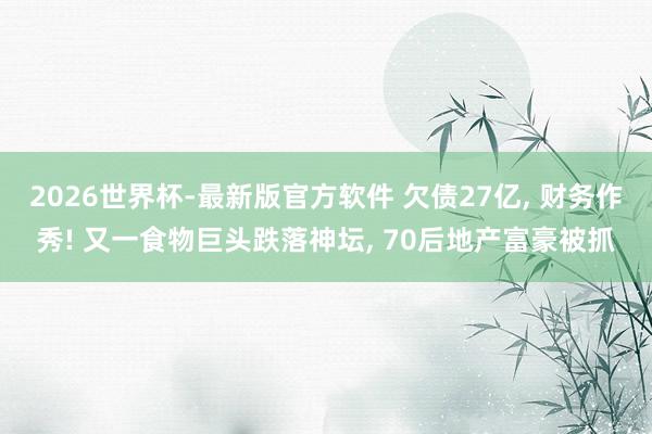2026世界杯-最新版官方软件 欠债27亿， 财务作秀! 又一食物巨头跌落神坛， 70后地产富豪被抓