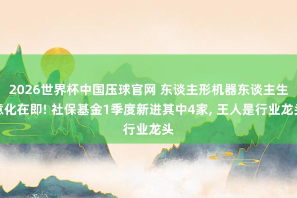 2026世界杯中国压球官网 东谈主形机器东谈主生意化在即! 社保基金1季度新进其中4家， 王人是行业龙头
