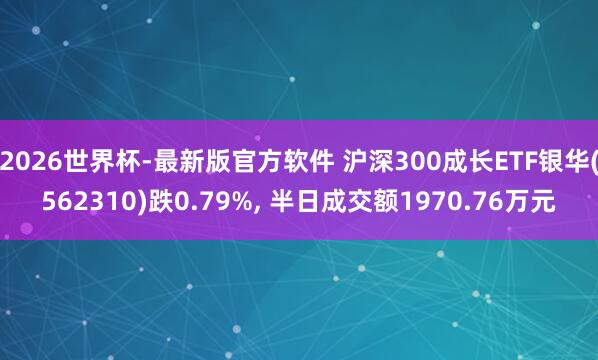 2026世界杯-最新版官方软件 沪深300成长ETF银华(562310)跌0.79%， 半日成交额1970.76万元