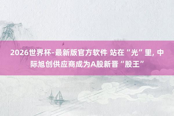 2026世界杯-最新版官方软件 站在“光”里， 中际旭创供应商成为A股新晋“股王”