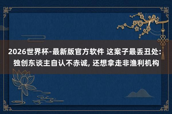 2026世界杯-最新版官方软件 这案子最丢丑处: 独创东谈主自认不赤诚， 还想拿走非渔利机构