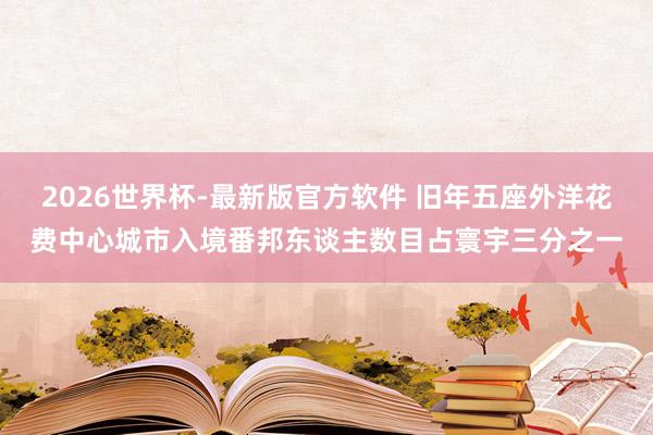 2026世界杯-最新版官方软件 旧年五座外洋花费中心城市入境番邦东谈主数目占寰宇三分之一