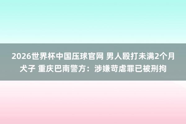 2026世界杯中国压球官网 男人殴打未满2个月犬子 重庆巴南警方：涉嫌苛虐罪已被刑拘