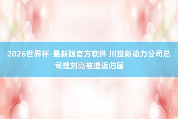 2026世界杯-最新版官方软件 川投新动力公司总司理刘亮被遣返归国