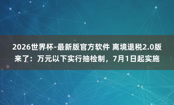 2026世界杯-最新版官方软件 离境退税2.0版来了：万元以下实行抽检制，7月1日起实施