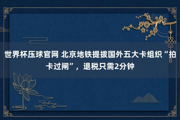 世界杯压球官网 北京地铁提拔国外五大卡组织“拍卡过闸”，退税只需2分钟