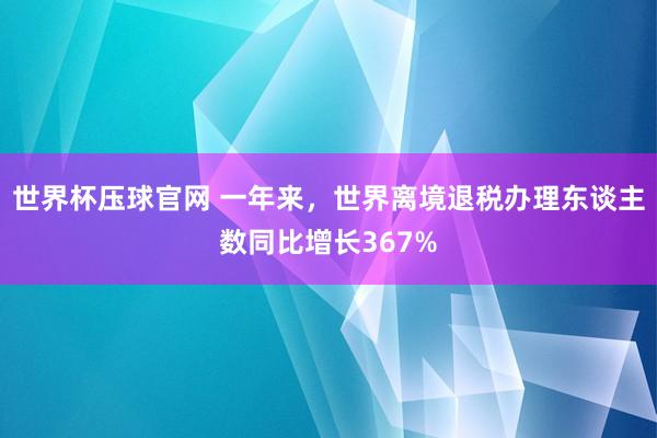 世界杯压球官网 一年来，世界离境退税办理东谈主数同比增长367%