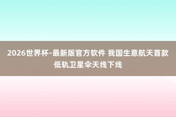 2026世界杯-最新版官方软件 我国生意航天首款低轨卫星伞天线下线