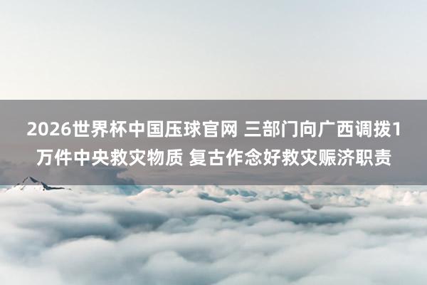 2026世界杯中国压球官网 三部门向广西调拨1万件中央救灾物质 复古作念好救灾赈济职责