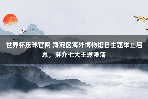 世界杯压球官网 海淀区海外博物馆日主题举止启幕，推介七大主题澄清