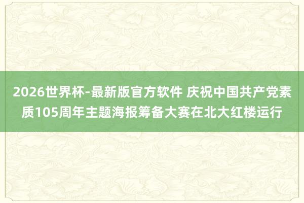 2026世界杯-最新版官方软件 庆祝中国共产党素质105周年主题海报筹备大赛在北大红楼运行