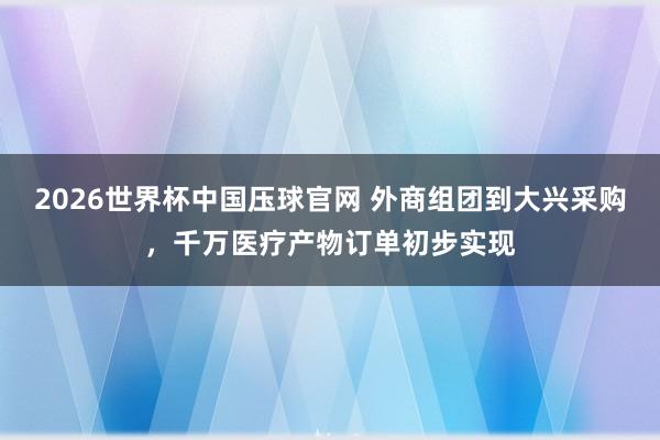 2026世界杯中国压球官网 外商组团到大兴采购，千万医疗产物订单初步实现