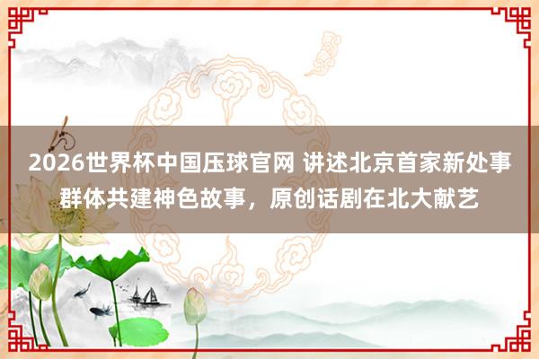 2026世界杯中国压球官网 讲述北京首家新处事群体共建神色故事，原创话剧在北大献艺