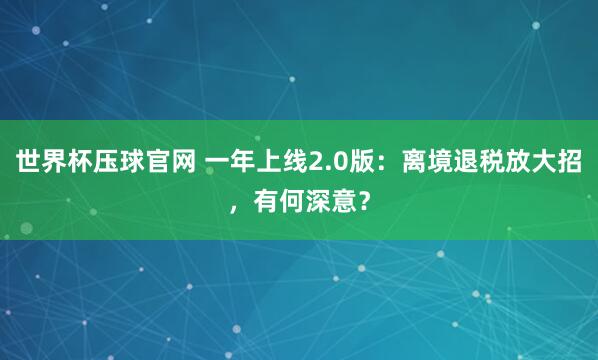 世界杯压球官网 一年上线2.0版：离境退税放大招，有何深意？