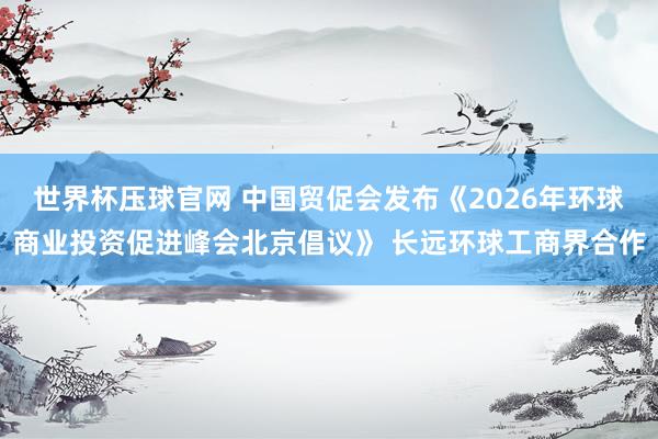 世界杯压球官网 中国贸促会发布《2026年环球商业投资促进峰会北京倡议》 长远环球工商界合作
