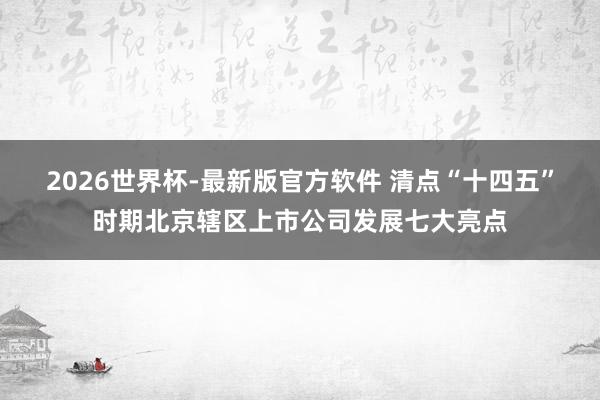 2026世界杯-最新版官方软件 清点“十四五”时期北京辖区上市公司发展七大亮点