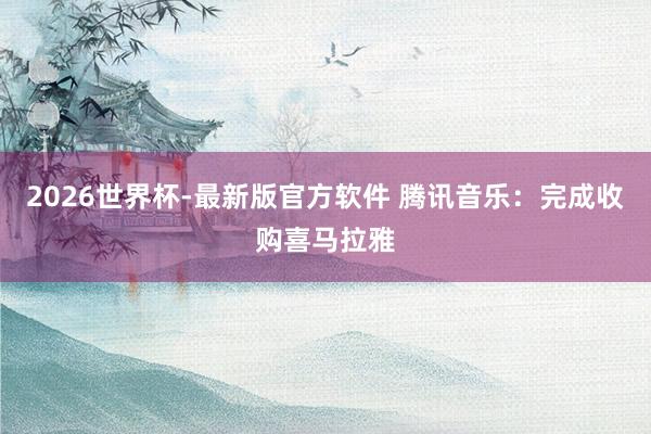 2026世界杯-最新版官方软件 腾讯音乐：完成收购喜马拉雅