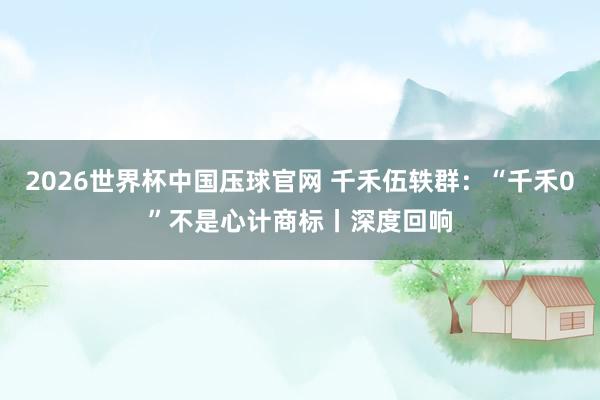 2026世界杯中国压球官网 千禾伍轶群：“千禾0”不是心计商标丨深度回响