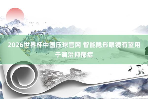 2026世界杯中国压球官网 智能隐形眼镜有望用于调治抑郁症
