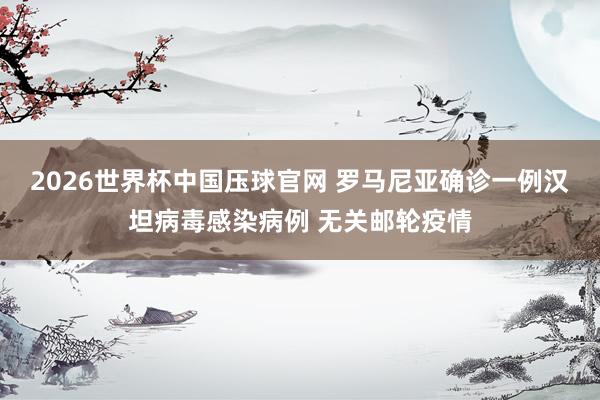 2026世界杯中国压球官网 罗马尼亚确诊一例汉坦病毒感染病例 无关邮轮疫情