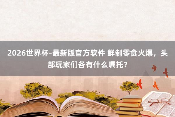 2026世界杯-最新版官方软件 鲜制零食火爆，头部玩家们各有什么嘱托？