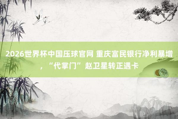 2026世界杯中国压球官网 重庆富民银行净利暴增，“代掌门” 赵卫星转正遇卡