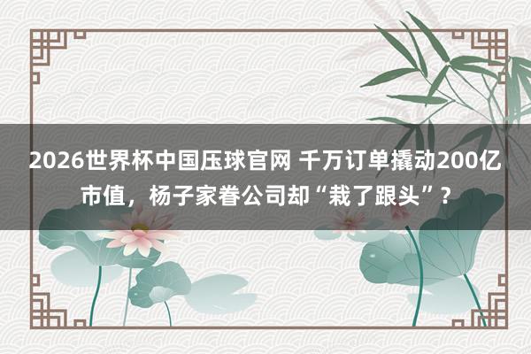 2026世界杯中国压球官网 千万订单撬动200亿市值，杨子家眷公司却“栽了跟头”？
