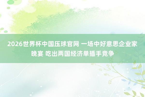 2026世界杯中国压球官网 一场中好意思企业家晚宴 吃出两国经济单插手竞争