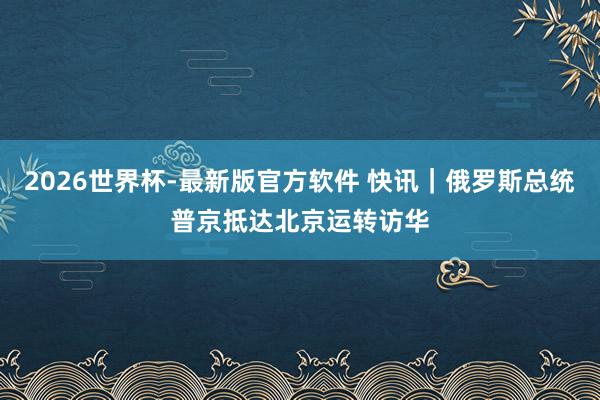 2026世界杯-最新版官方软件 快讯｜俄罗斯总统普京抵达北京运转访华