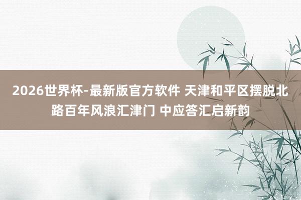 2026世界杯-最新版官方软件 天津和平区摆脱北路百年风浪汇津门 中应答汇启新韵