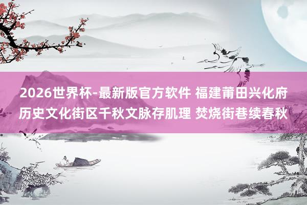 2026世界杯-最新版官方软件 福建莆田兴化府历史文化街区千秋文脉存肌理 焚烧街巷续春秋