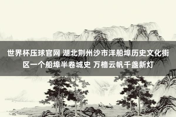 世界杯压球官网 湖北荆州沙市洋船埠历史文化街区一个船埠半卷城史 万樯云帆千盏新灯