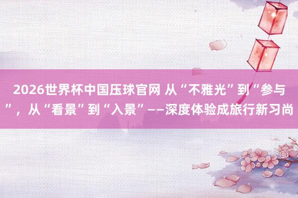 2026世界杯中国压球官网 从“不雅光”到“参与”，从“看景”到“入景”——深度体验成旅行新习尚