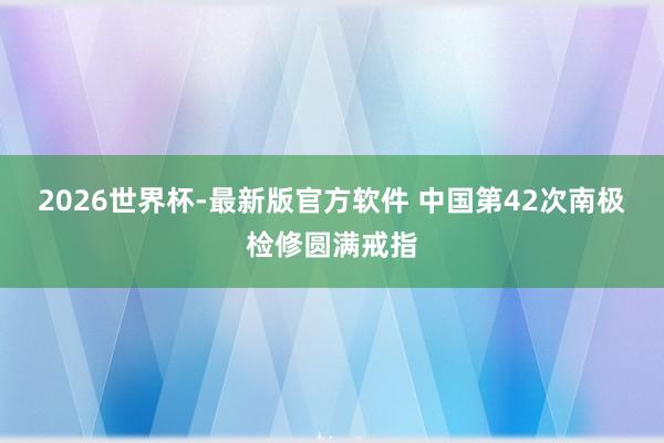 2026世界杯-最新版官方软件 中国第42次南极检修圆满戒指
