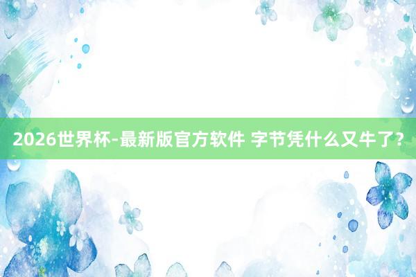2026世界杯-最新版官方软件 字节凭什么又牛了？