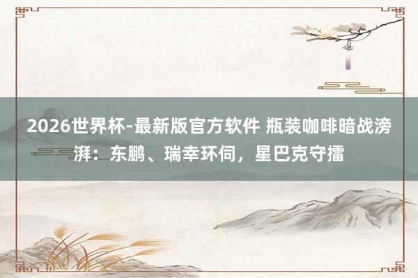 2026世界杯-最新版官方软件 瓶装咖啡暗战滂湃：东鹏、瑞幸环伺，星巴克守擂