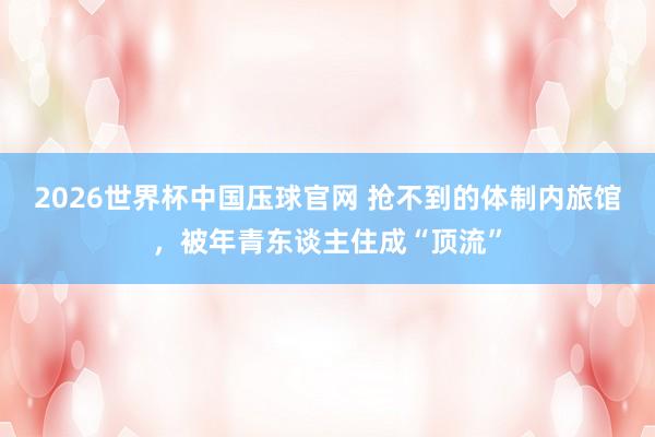 2026世界杯中国压球官网 抢不到的体制内旅馆，被年青东谈主住成“顶流”
