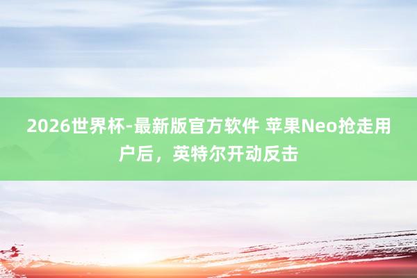 2026世界杯-最新版官方软件 苹果Neo抢走用户后，英特尔开动反击