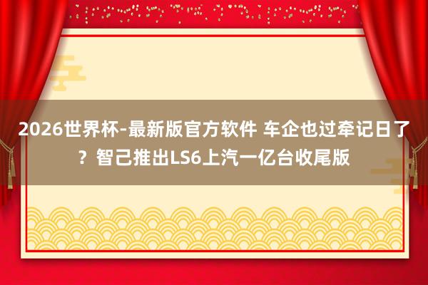 2026世界杯-最新版官方软件 车企也过牵记日了？智己推出LS6上汽一亿台收尾版