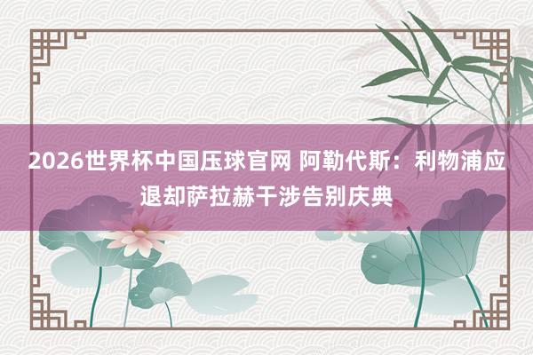 2026世界杯中国压球官网 阿勒代斯：利物浦应退却萨拉赫干涉告别庆典