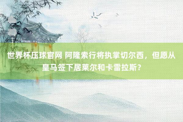 世界杯压球官网 阿隆索行将执掌切尔西，但愿从皇马签下居莱尔和卡雷拉斯？