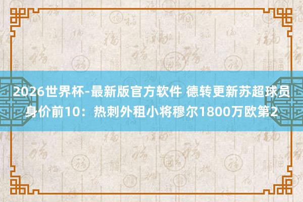 2026世界杯-最新版官方软件 德转更新苏超球员身价前10：热刺外租小将穆尔1800万欧第2