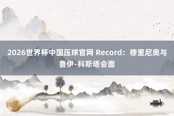 2026世界杯中国压球官网 Record：穆里尼奥与鲁伊-科斯塔会面