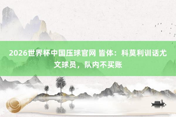 2026世界杯中国压球官网 皆体：科莫利训话尤文球员，队内不买账