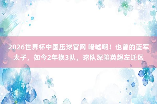 2026世界杯中国压球官网 唏嘘啊！也曾的蓝军太子，如今2年换3队，球队深陷英超左迁区