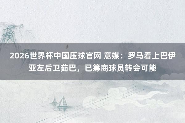 2026世界杯中国压球官网 意媒：罗马看上巴伊亚左后卫茹巴，已筹商球员转会可能