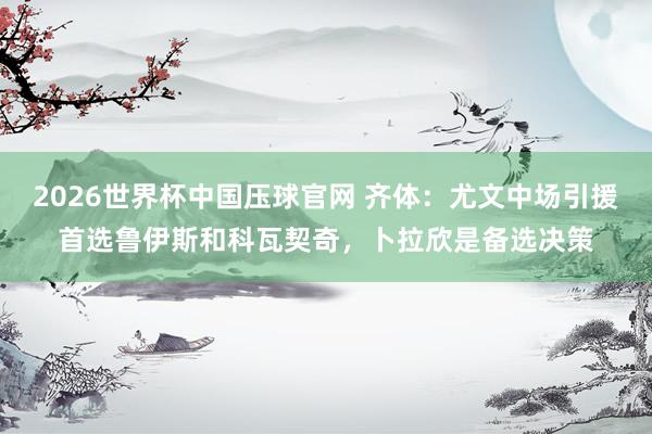 2026世界杯中国压球官网 齐体：尤文中场引援首选鲁伊斯和科瓦契奇，卜拉欣是备选决策