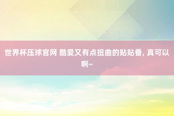 世界杯压球官网 酷爱又有点扭曲的贴贴番， 真可以啊~
