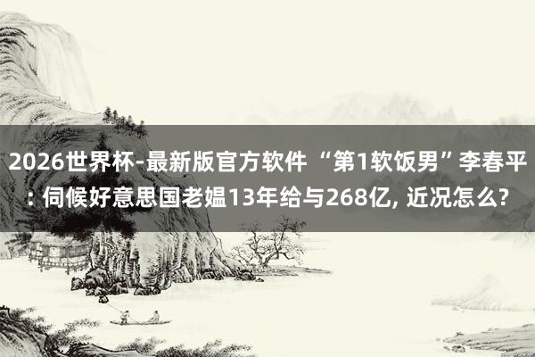 2026世界杯-最新版官方软件 “第1软饭男”李春平: 伺候好意思国老媪13年给与268亿， 近况怎么?